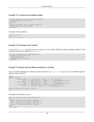 Fonctions natives




Exemple 7.31. {section} sans un tableau assigné

{section name=foo start=10 loop=20 step=2}
  {$smarty.section.foo.index}
{/section}
<hr />
{section name=bar loop=21 max=6 step=-2}
  {$smarty.section.bar.index}
{/section}


L'exemple ci-dessus affichera :
10 12 14 16 18
<hr />
20 18 16 14 12 10




Exemple 7.32. Nommage d'une {section}

Le name de la {section} peut être ce que vous voulez, voir les variables PHP [http://php.net/language.variables]. Il sera
utilisé pour référencer les données de la {section}.
{section name=anything loop=$myArray}
  {$myArray[anything].foo}
  {$name[anything]}
  {$address[anything].bar}
{/section}




Exemple 7.33. Boucler dans un tableau associatif avec {section}

Voici un exemple d'affichage d'un tableau associatif de données avec {section}. Ce qui suit est le script PHP assignant le
tableau $contacts à Smarty.
<?php
$data = array(
           array('name' => 'John Smith', 'home' => '555-555-5555',
                 'cell' => '666-555-5555', 'email' => 'john@myexample.com'),
           array('name' => 'Jack Jones', 'home' => '777-555-5555',
                 'cell' => '888-555-5555', 'email' => 'jack@myexample.com'),
           array('name' => 'Jane Munson', 'home' => '000-555-5555',
                 'cell' => '123456', 'email' => 'jane@myexample.com')
        );
$smarty->assign('contacts',$data);
?>


Le template pour afficher $contacts
{section name=customer loop=$contacts}
<p>
  name: {$contacts[customer].name}<br />
  home: {$contacts[customer].home}<br />
  cell: {$contacts[customer].cell}<br />
  e-mail: {$contacts[customer].email}
</p>
{/section}



                                                           60
 
