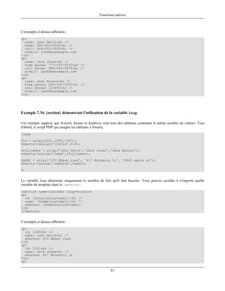 Fonctions natives



L'exemple ci-dessus affichera :
<p>
  name: John Smith<br />
  home: 555-555-5555<br />
  cell: 666-555-5555<br />
  e-mail: john@myexample.com
</p>
<p>
  name: Jack Jones<br />
  home phone: 777-555-5555<br />
  cell phone: 888-555-5555<br />
  e-mail: jack@myexample.com
</p>
<p>
  name: Jane Munson<br />
  home phone: 000-555-5555<br />
  cell phone: 123456<br />
  e-mail: jane@myexample.com
</p>




Exemple 7.34. {section} démontrant l'utilisation de la variable loop

Cet exemple suppose que $custid, $name et $address sont tous des tableaux contenant le même nombre de valeurs. Tout
d'abord, le script PHP qui assigne les tableaux à Smarty.
<?php
$id = array(1001,1002,1003);
$smarty->assign('custid',$id);
$fullnames = array('John Smith','Jack Jones','Jane Munson');
$smarty->assign('name',$fullnames);
$addr = array('253 Abbey road', '417 Mulberry ln', '5605 apple st');
$smarty->assign('address',$addr);
?>


La variable loop détermine uniquement le nombre de fois qu'il faut boucler. Vous pouvez accéder à n'importe quelle
variable du template dans la {section}
{section name=customer loop=$custid}
<p>
  id: {$custid[customer]}<br />
  name: {$name[customer]}<br />
  address: {$address[customer]}
</p>
{/section}


L'exemple ci-dessus affichera :
<p>
  id: 1000<br />
  name: John Smith<br />
  address: 253 Abbey road
</p>
<p>
  id: 1001<br />
  name: Jack Jones<br />
  address: 417 Mulberry ln
</p>
<p>

                                                        61
 