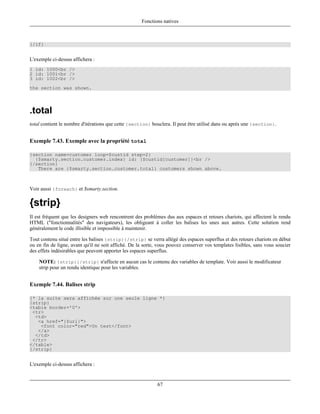 Fonctions natives



{/if}


L'exemple ci-dessus affichera :
1 id: 1000<br />
2 id: 1001<br />
3 id: 1002<br />
the section was shown.




.total
total contient le nombre d'itérations que cette {section} bouclera. Il peut être utilisé dans ou après une {section}.


Exemple 7.43. Exemple avec la propriété total

{section name=customer loop=$custid step=2}
  {$smarty.section.customer.index} id: {$custid[customer]}<br />
{/section}
   There are {$smarty.section.customer.total} customers shown above.



Voir aussi {foreach} et $smarty.section.

{strip}
Il est fréquent que les designers web rencontrent des problèmes dus aux espaces et retours chariots, qui affectent le rendu
HTML ("fonctionnalités" des navigateurs), les obligeant à coller les balises les unes aux autres. Cette solution rend
généralement le code illisible et impossible à maintenir.

Tout contenu situé entre les balises {strip}{/strip} se verra allégé des espaces superflus et des retours chariots en début
ou en fin de ligne, avant qu'il ne soit affiché. De la sorte, vous pouvez conserver vos templates lisibles, sans vous soucier
des effets indésirables que peuvent apporter les espaces superflus.

    NOTE: {strip}{/strip} n'affecte en aucun cas le contenu des variables de template. Voir aussi le modificateur
    strip pour un rendu identique pour les variables.


Exemple 7.44. Balises strip

{* la suite sera affichée sur une seule ligne *}
{strip}
<table border='0'>
 <tr>
  <td>
   <a href="{$url}">
    <font color="red">Un test</font>
   </a>
  </td>
 </tr>
</table>
{/strip}


L'exemple ci-dessus affichera :


                                                             67
 