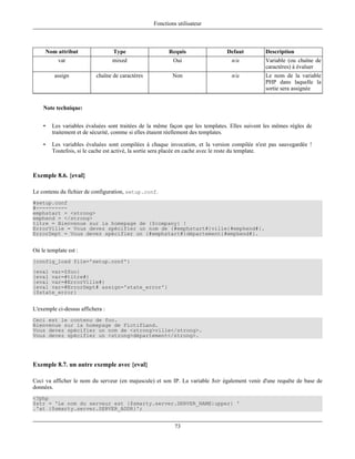 Fonctions utilisateur



        Nom attribut               Type                  Requis                  Defaut          Description
            var                   mixed                    Oui                     n/a           Variable (ou chaîne de
                                                                                                 caractères) à évaluer
           assign           chaîne de caractères           Non                     n/a           Le nom de la variable
                                                                                                 PHP dans laquelle la
                                                                                                 sortie sera assignée


    Note technique:


    •     Les variables évaluées sont traitées de la même façon que les templates. Elles suivent les mêmes règles de
          traitement et de sécurité, comme si elles étaient réellement des templates.

    •     Les variables évaluées sont compilées à chaque invocation, et la version compilée n'est pas sauvegardée !
          Toutefois, si le cache est activé, la sortie sera placée en cache avec le reste du template.



Exemple 8.6. {eval}

Le contenu du fichier de configuration, setup.conf.
#setup.conf
#----------
emphstart = <strong>
emphend = </strong>
titre = Bienvenue sur la homepage de {$company} !
ErrorVille = Vous devez spécifier un nom de {#emphstart#}ville{#emphend#}.
ErrorDept = Vous devez spécifier un {#emphstart#}département{#emphend#}.


Où le template est :
{config_load file='setup.conf'}
{eval var=$foo}
{eval var=#titre#}
{eval var=#ErrorVille#}
{eval var=#ErrorDept# assign='state_error'}
{$state_error}


L'exemple ci-dessus affichera :
Ceci est le contenu de foo.
Bienvenue sur la homepage de FictifLand.
Vous devez spécifier un nom de <strong>ville</strong>.
Vous devez spécifier un <strong>département</strong>.




Exemple 8.7. un autre exemple avec {eval}

Ceci va afficher le nom du serveur (en majuscule) et son IP. La variable $str également venir d'une requête de base de
données.
<?php
$str = 'Le nom du serveur est {$smarty.server.SERVER_NAME|upper} '
.'at {$smarty.server.SERVER_ADDR}';


                                                            73
 