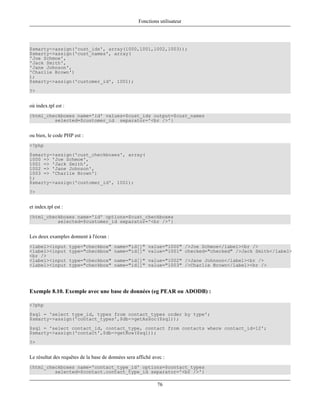 Fonctions utilisateur




$smarty->assign('cust_ids', array(1000,1001,1002,1003));
$smarty->assign('cust_names', array(
'Joe Schmoe',
'Jack Smith',
'Jane Johnson',
'Charlie Brown')
);
$smarty->assign('customer_id', 1001);
?>


où index.tpl est :
{html_checkboxes name='id' values=$cust_ids output=$cust_names
         selected=$customer_id separator='<br />'}


ou bien, le code PHP est :
<?php
$smarty->assign('cust_checkboxes', array(
1000 => 'Joe Schmoe',
1001 => 'Jack Smith',
1002 => 'Jane Johnson',
1003 => 'Charlie Brown')
);
$smarty->assign('customer_id', 1001);
?>


et index.tpl est :
{html_checkboxes name='id' options=$cust_checkboxes
          selected=$customer_id separator='<br />'}


Les deux examples donnent à l'écran :
<label><input        type="checkbox" name="id[]" value="1000" />Joe Schmoe</label><br />
<label><input        type="checkbox" name="id[]" value="1001" checked="checked" />Jack Smith</label>
<br />
<label><input        type="checkbox" name="id[]" value="1002" />Jane Johnson</label><br />
<label><input        type="checkbox" name="id[]" value="1003" />Charlie Brown</label><br />




Exemple 8.10. Exemple avec une base de données (eg PEAR ou ADODB) :

<?php
$sql = 'select type_id, types from contact_types order by type';
$smarty->assign('contact_types',$db->getAssoc($sql));
$sql = 'select contact_id, contact_type, contact from contacts where contact_id=12';
$smarty->assign('contact',$db->getRow($sql));
?>


Le résultat des requêtes de la base de données sera affiché avec :
{html_checkboxes name='contact_type_id' options=$contact_types
         selected=$contact.contact_type_id separator='<br />'}

                                                              76
 