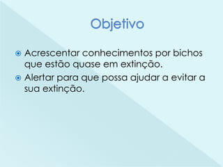  Acrescentar conhecimentos por bichos
que estão quase em extinção.
 Alertar para que possa ajudar a evitar a
sua extinção.
 