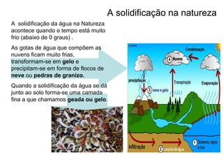 A solidificação na natureza
A solidificação da água na Natureza
acontece quando o tempo está muito
frio (abaixo de 0 graus) .
As gotas de água que compõem as
nuvens ficam muito frias,
transformam-se em gelo e
precipitam-se em forma de flocos de
neve ou pedras de granizo.
Quando a solidificação da água se dá
junto ao solo forma-se uma camada
fina a que chamamos geada ou gelo.
 