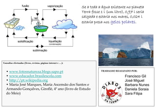 Se a toda a água existente no planeta
                                                                 Terra fosse 1 l (um litro), 0,97 l seria
                                                                 salgada e estaria nos mares, 0,024 l
                                                                 estaria presa nos gelos polares.




Consultas efectuadas (livros, revistas, páginas internet e …):


  • www.fotosnatureza.blogs.sapo.pt                                          TRABALHO REALIZADO POR:

  • www.educador.brasilescola.com                                                           Francisco Gil
  • http://pt.wikipedia.org                                                                 José Miguel
  • Maria José Marques, Maria Ascensão dos Santos e                                         Barbara Nunes
  Armando Gonçalves, Giroflé, 4º ano (livro de Estudo                                       Daniela Soraia
  do Meio)                                                                                  Sara Filipa
 