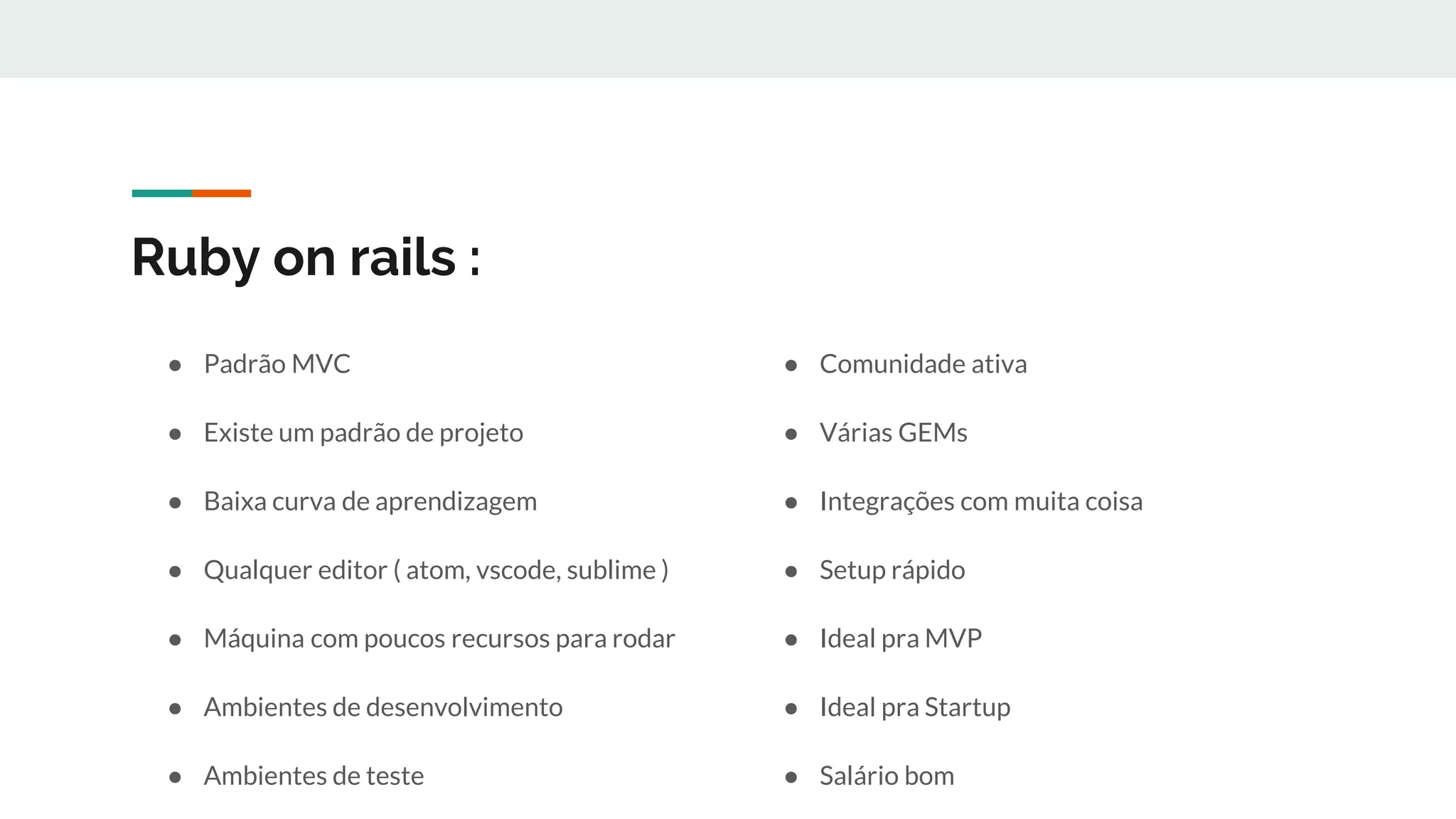 Ruby on rails :
● Padrão MVC
● Existe um padrão de projeto
● Baixa curva de aprendizagem
● Qualquer editor ( atom, vscode, sublime )
● Máquina com poucos recursos para rodar
● Ambientes de desenvolvimento
● Ambientes de teste
● Comunidade ativa
● Várias GEMs
● Integrações com muita coisa
● Setup rápido
● Ideal pra MVP
● Ideal pra Startup
● Salário bom
 