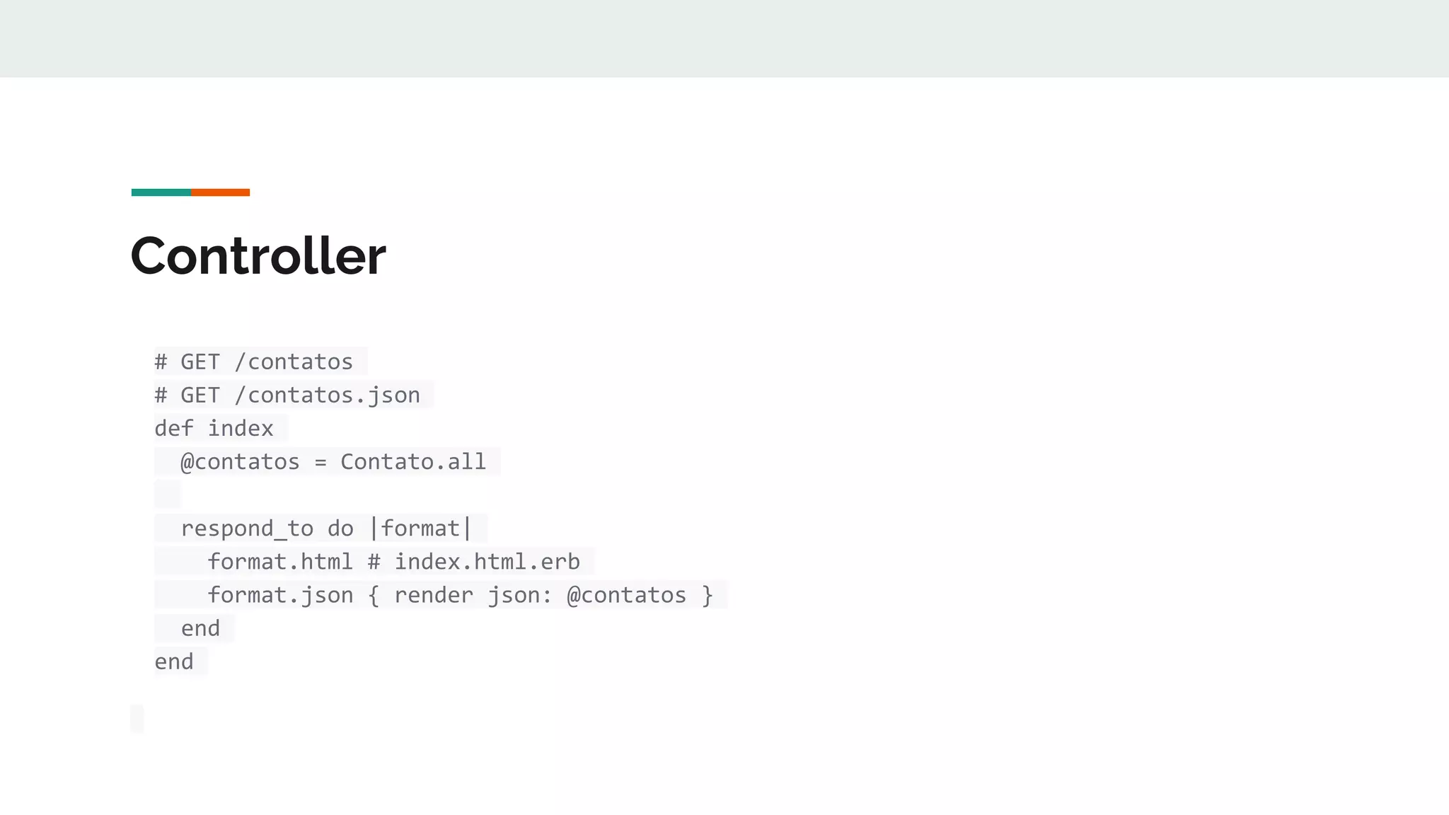 Controller
# GET /contatos
# GET /contatos.json
def index
@contatos = Contato.all
respond_to do |format|
format.html # index.html.erb
format.json { render json: @contatos }
end
end
 