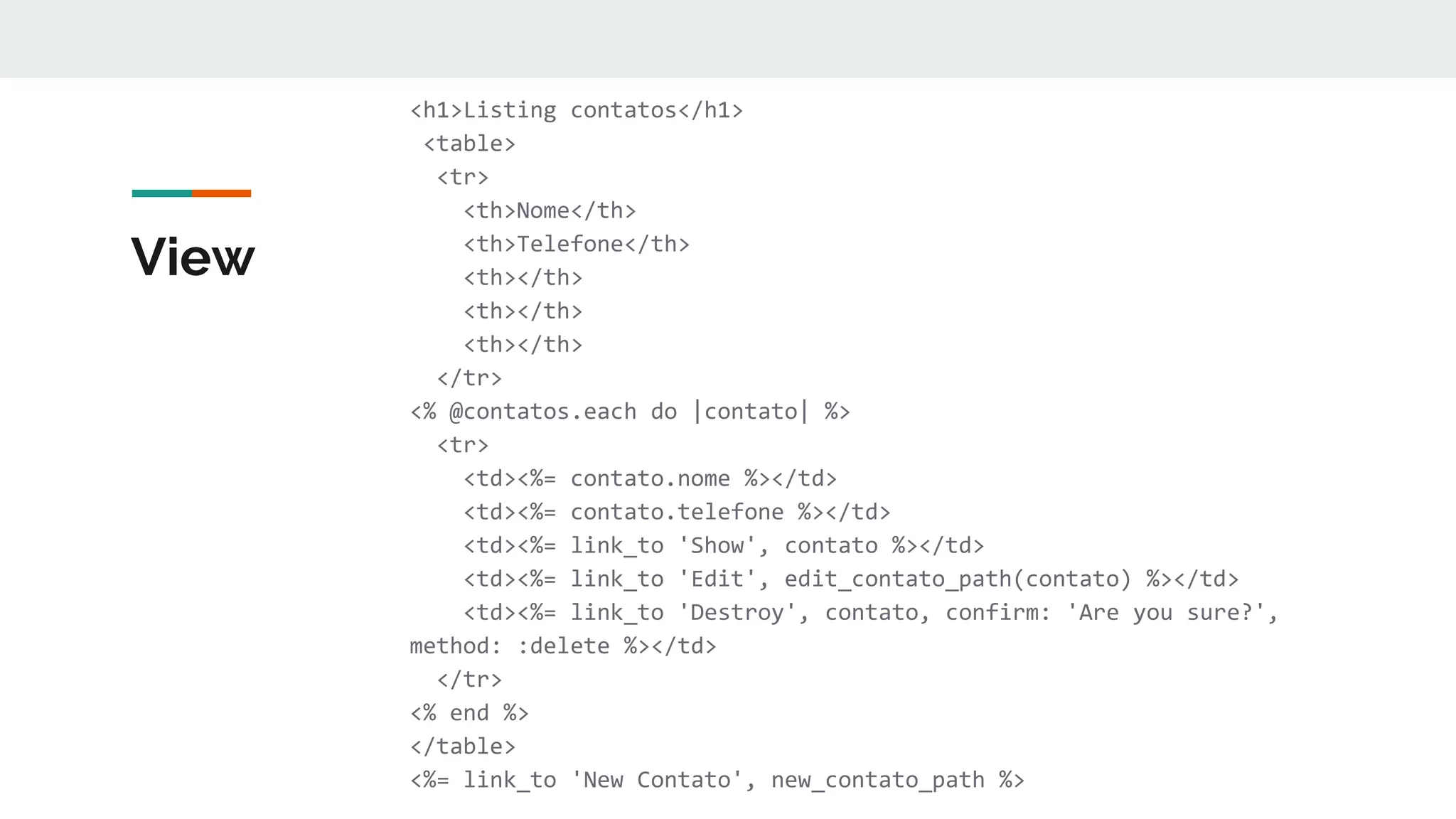 View
<h1>Listing contatos</h1>
<table>
<tr>
<th>Nome</th>
<th>Telefone</th>
<th></th>
<th></th>
<th></th>
</tr>
<% @contatos.each do |contato| %>
<tr>
<td><%= contato.nome %></td>
<td><%= contato.telefone %></td>
<td><%= link_to 'Show', contato %></td>
<td><%= link_to 'Edit', edit_contato_path(contato) %></td>
<td><%= link_to 'Destroy', contato, confirm: 'Are you sure?',
method: :delete %></td>
</tr>
<% end %>
</table>
<%= link_to 'New Contato', new_contato_path %>
 