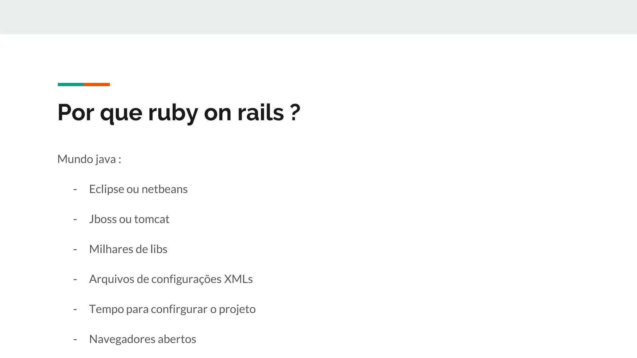 Por que ruby on rails ?
Mundo java :
- Eclipse ou netbeans
- Jboss ou tomcat
- Milhares de libs
- Arquivos de configurações XMLs
- Tempo para confirgurar o projeto
- Navegadores abertos
 