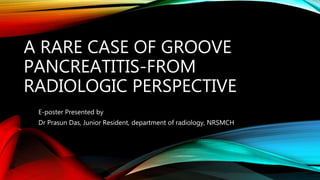 A RARE CASE OF GROOVE
PANCREATITIS-FROM
RADIOLOGIC PERSPECTIVE
E-poster Presented by
Dr Prasun Das, Junior Resident, department of radiology, NRSMCH
 
