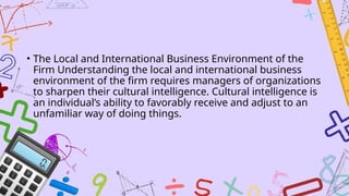 • The Local and International Business Environment of the
Firm Understanding the local and international business
environment of the firm requires managers of organizations
to sharpen their cultural intelligence. Cultural intelligence is
an individual’s ability to favorably receive and adjust to an
unfamiliar way of doing things.
 