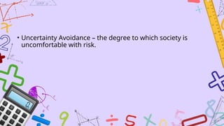 • Uncertainty Avoidance – the degree to which society is
uncomfortable with risk.
 