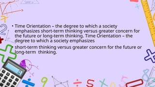 • Time Orientation – the degree to which a society
emphasizes short-term thinking versus greater concern for
the future or long-term thinking. Time Orientation – the
degree to which a society emphasizes
• short-term thinking versus greater concern for the future or
long-term thinking.
 