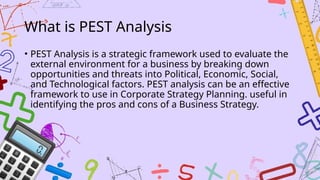 What is PEST Analysis
• PEST Analysis is a strategic framework used to evaluate the
external environment for a business by breaking down
opportunities and threats into Political, Economic, Social,
and Technological factors. PEST analysis can be an effective
framework to use in Corporate Strategy Planning. useful in
identifying the pros and cons of a Business Strategy.
 