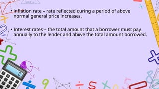 • inflation rate – rate reflected during a period of above
normal general price increases.
• Interest rates – the total amount that a borrower must pay
annually to the lender and above the total amount borrowed.
 