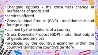 •Changing options – the consumers change in
preference of goods and
•services offered
•Gross National Product (GNP) – total domestic and
foreign output
•claimed by the residents of a country
•Gross Domestic Product (GDP) – total final output
of goods and services
•produced by the country’s economy, within the
country’s territoryhe country’s territory.
 