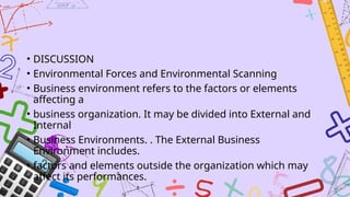 • DISCUSSION
• Environmental Forces and Environmental Scanning
• Business environment refers to the factors or elements
affecting a
• business organization. It may be divided into External and
Internal
• Business Environments. . The External Business
Environment includes.
• factors and elements outside the organization which may
affect its performances.
 