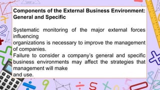 Components of the External Business Environment:
General and Specific
Systematic monitoring of the major external forces
influencing
organizations is necessary to improve the management
of companies.
Failure to consider a company’s general and specific
business environments may affect the strategies that
management will make
and use.
 