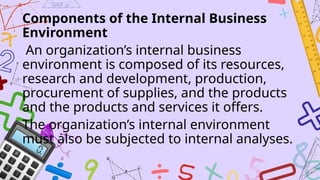 Components of the Internal Business
Environment
An organization’s internal business
environment is composed of its resources,
research and development, production,
procurement of supplies, and the products
and the products and services it offers.
The organization’s internal environment
must also be subjected to internal analyses.
 