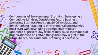 • Components of Environmental Scanning: Developing a
Competitive Mindset, Considering Future Business
Scenarios, Business Prediction, SWOT Analysis, and
Benchmarking Adapting to environmental uncertainties
must start with developing a competitive mindset.
Ignorance of present-day realities may cause individuals or
organizations to do certain things that may regret in the
future; hence, environmental scanning is necessary.
 