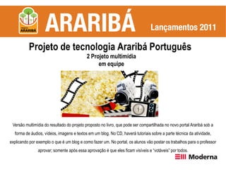 Projeto de tecnologia Araribá Português
                                           2 Projeto multimídia
                                                em equipe




 Versão multimídia do resultado do projeto proposto no livro, que pode ser compartilhada no novo portal Araribá sob a
  forma de áudios, vídeos, imagens e textos em um blog. No CD, haverá tutoriais sobre a parte técnica da atividade,
explicando por exemplo o que é um blog e como fazer um. No portal, os alunos vão postar os trabalhos para o professor
               aprovar; somente após essa aprovação é que eles ficam visíveis e “votáveis” por todos.
 