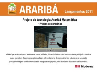 Projeto de tecnologia Araribá Matemática
                                          1 Vídeos exploratórios




Vídeos que acompanham a abertura de várias unidades, trazendo flashes bem humorados dos principais conceitos
     que a compõem. Esse recurso adicional para o levantamento de conhecimentos prévios deve ser usado
   principalmente pelo professor em classe, mas pode ser (re)visto pelos alunos no laboratório de informática.
 