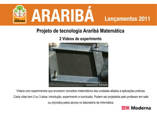 Projeto de tecnologia Araribá Matemática
                                    2 Vídeos de experimento




  Vídeos com experimentos que envolvem conceitos matemáticos das unidades aliados a aplicações práticas.
Cada vídeo tem 2 ou 3 abas: introdução, experimento e conclusão. Podem ser projetados pelo professor em sala
                           ou (re)vistos pelos alunos no laboratório de informática.
 
