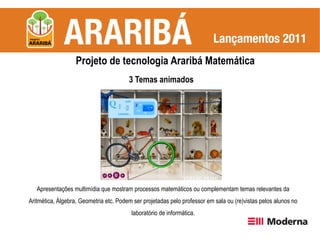 Projeto de tecnologia Araribá Matemática
                                        3 Temas animados




   Apresentações multimídia que mostram processos matemáticos ou complementam temas relevantes da
Aritmética, Álgebra, Geometria etc. Podem ser projetadas pelo professor em sala ou (re)vistas pelos alunos no
                                         laboratório de informática.
 