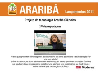 Projeto de tecnologia Araribá Ciências
                                     2 Videorreportagens




 Vídeos que apresentam diferentes pontos de vista relativos aos temas de ambiente e saúde da seção “Por
                                            uma nova atitude”.
Ao final de cada um, os alunos são incentivados a retratar aquela mesma questão em sua região. Os vídeos
  que resultarem desse processo serão postados numa galeria do novo portal Araribá, que ficará visível e
                             votável somente após a aprovação do professor.
 