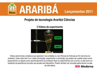 Projeto de tecnologia Araribá Ciências

                                      3 Vídeos de experimento




   Vídeos sobre temas complexos que aparecem nas unidades ou nas Oficinas de Ciências ao fim dos livros do
professor. Cada vídeo tem 2 ou 3 abas (introdução, experimento e conclusão) que podem ser usadas antes (como
aquecimento) ou depois (como aprofundamento) do professor fazer os experimentos com a turma, ou até como um
substituto da experiência concreta nas escolas sem laboratório. Podem também ser (re)vistas pelos alunos na sala
                                                 de informática.
 
