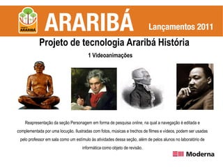 Projeto de tecnologia Araribá História
                                       1 Videoanimações




    Reapresentação da seção Personagem em forma de pesquisa online, na qual a navegação é editada e
complementada por uma locução. Ilustradas com fotos, músicas e trechos de filmes e vídeos, podem ser usadas
 pelo professor em sala como um estímulo às atividades dessa seção, além de pelos alunos no laboratório de
                                    informática como objeto de revisão.
 