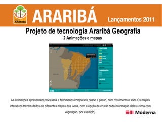 Projeto de tecnologia Araribá Geografia
                                          2 Animações e mapas




As animações apresentam processos e fenômenos complexos passo a passo, com movimento e som. Os mapas
interativos trazem dados de diferentes mapas dos livros, com a opção de cruzar cada informação deles (clima com
                                           vegetação, por exemplo).
 