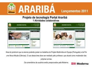 Projeto de tecnologia Portal Araribá
                                     1 Atividades colaborativas




Área do portal em que os alunos poderão postar os trabalhos do Projeto Multimídia em Equipe (Português) e de Por
uma Nova Atitude (Ciências). O uso dessa área deve ser mediado pelo professor, que atuará como moderador das
                                                próprias turmas.
                         Os comentários de usuários serão preaprovados pela Moderna.
 