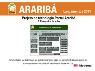 Projeto de tecnologia Portal Araribá
                                      2 Planejador de aulas




Ferramenta para uso do professor, que poderá montar online todo o seu planejamento de aulas, a partir dos
                  sumários dos livros e dos conteúdos disponíveis no portal e nos CDs.
 