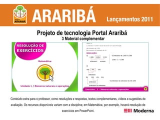 Projeto de tecnologia Portal Araribá
                                        3 Material complementar




Conteúdo extra para o professor, como resoluções e respostas, textos complementares, vídeos e sugestões de
avaliação. Os recursos disponíveis variam com a disciplina; em Matemática, por exemplo, haverá resolução de
                                        exercícios em PowerPoint.
 