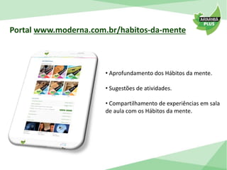 Portal www.moderna.com.br/habitos-da-mente 
• Aprofundamento dos Hábitos da mente. 
• Sugestões de atividades. 
• Compartilhamento de experiências em sala 
de aula com os Hábitos da mente. 
 