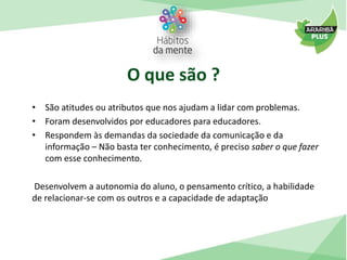 O que são ? 
• São atitudes ou atributos que nos ajudam a lidar com problemas. 
• Foram desenvolvidos por educadores para educadores. 
• Respondem às demandas da sociedade da comunicação e da 
informação – Não basta ter conhecimento, é preciso saber o que fazer 
com esse conhecimento. 
Desenvolvem a autonomia do aluno, o pensamento crítico, a habilidade 
de relacionar-se com os outros e a capacidade de adaptação 
 