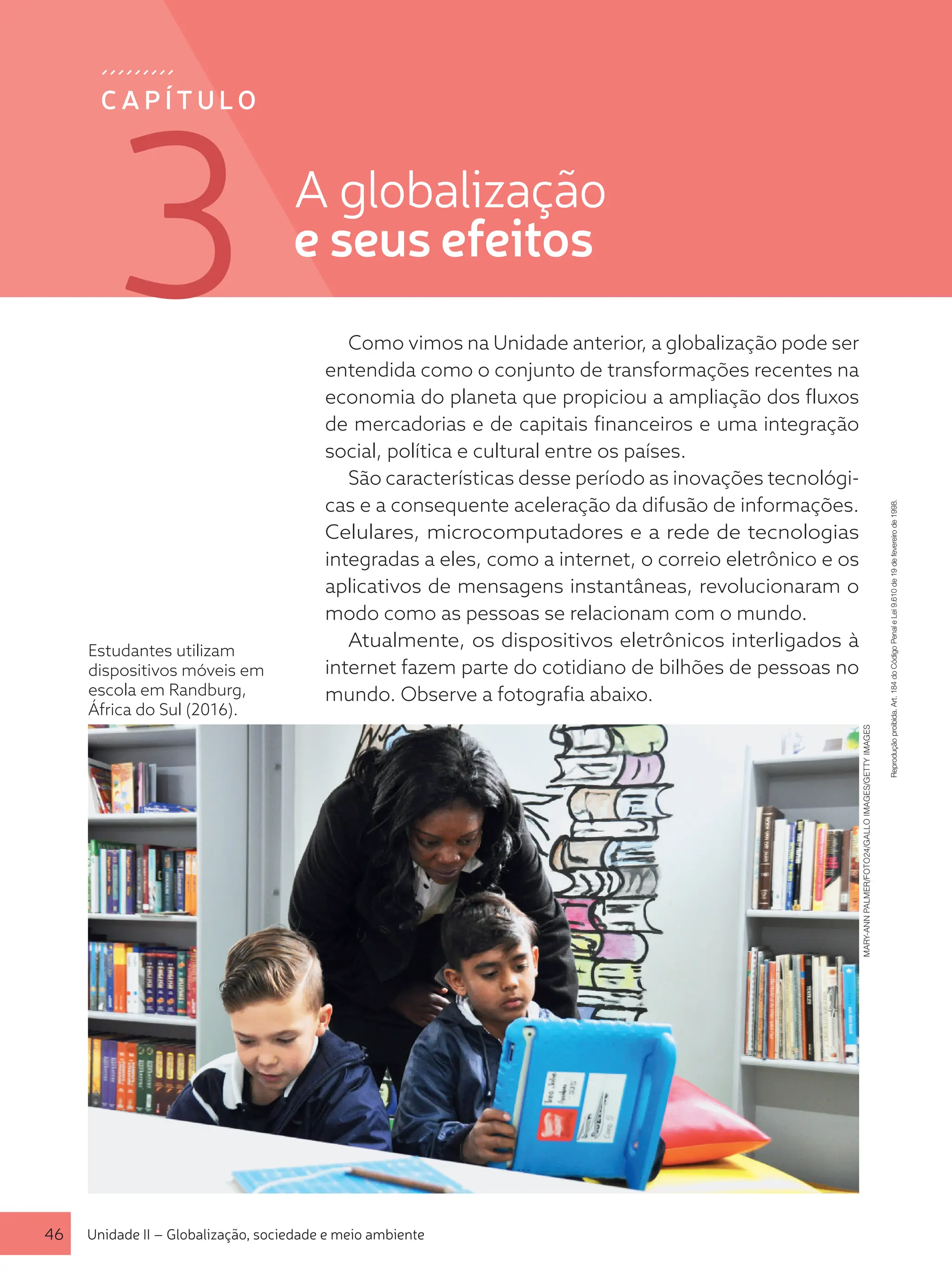 Estudantes utilizam
dispositivos móveis em
escola em Randburg,
África do Sul (2016).
Como vimos na Unidade anterior, a globalização pode ser
entendida como o conjunto de transformações recentes na
economia do planeta que propiciou a ampliação dos fluxos
de mercadorias e de capitais financeiros e uma integração
social, política e cultural entre os países.
São características desse período as inovações tecnológi-
cas e a consequente aceleração da difusão de informações.
Celulares, microcomputadores e a rede de tecnologias
integradas a eles, como a internet, o correio eletrônico e os
aplicativos de mensagens instantâneas, revolucionaram o
modo como as pessoas se relacionam com o mundo.
Atualmente, os dispositivos eletrônicos interligados à
internet fazem parte do cotidiano de bilhões de pessoas no
mundo. Observe a fotografia abaixo.
MARY-ANN
PALMER/FOTO24/GALLO
IMAGES/GETTY
IMAGES
C A P Í T U LO
46 Unidade II – Globalização, sociedade e meio ambiente
Reprodução
proibida.
Art.
184
do
Código
Penal
e
Lei
9.610
de
19
de
fevereiro
de
1998.
A globalização
e seus efeitos
3
 