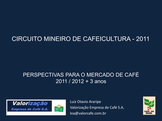 CIRCUITO MINEIRO DE CAFEICULTURA - 2011




   PERSPECTIVAS PARA O MERCADO DE CAFÉ
             2011 / 2012 + 3 anos


                 Luiz Otavio Araripe
                 Valorização Empresa de Café S.A.
                 loa@valorcafe.com.br
 