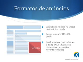 Formatos de anúncios
💧 Banner posicionado na lateral
do Araripina.com.br;
💧 Possui tamanho 336 x 280
pixels
www.araripina.com.br
💧 O valor mensal para anúncios
é de R$ 159,90 (duzentos e
cinquenta e nove reais e
noventa centavos).
 