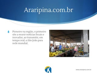 Araripina.com.br
💧 Pioneiro na região, o primeiro
site a reunir notícias locais e
inovador, ao transmitir, em
tempo real, o São João para
rede mundial.
www.araripina.com.br
 