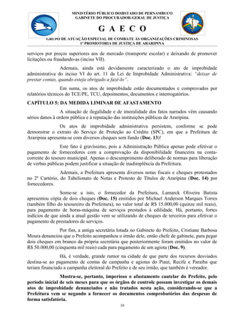 MINISTÉRIO PÚBLICO DO10
                                            ESTADO DE PERNAMBUCO
                       GABINETE DO PROCURADOR-GERAL DE JUSTIÇA


                                   G A E C O
         GRUPO DE ATUAÇÃO ESPECIAL DE COMBATE ÀS ORGANIZAÇÕES CRIMINOSAS
                       1ª PROMOTORIA DE JUSTIÇA DE ARARIPINA

serviços por preços superiores aos de mercado (transporte escolar) e deixando de promover
licitações ou fraudando-as (inciso VII).
                 Ademais, ainda está devidamente caracterizado o ato de improbidade
administrativa do inciso VI do art. 11 da Lei de Improbidade Administrativa: “deixar de
prestar contas, quando esteja obrigado a fazê-lo”.
                 Em suma, os atos de improbidade estão documentados e comprovados por
relatórios técnicos do TCE/PE, TCU, depoimentos, documentos e interrogatórios.
CAPÍTULO 5: DA MEDIDA LIMINAR DE AFASTAMENTO
                 A situação de ilegalidade e de imoralidade dos fatos narrados vêm causando
sérios danos à ordem pública e à reputação das instituições públicas de Araripina.
                Os atos de improbidade administrativa persistem, conforme se pode
demonstrar o extrato do Serviço de Proteção ao Crédito (SPC), em que a Prefeitura de
Araripina apresenta-se com diversos cheques sem fundo (Doc. 13)!
                Este fato é gravíssimo, pois a Administração Pública apenas pode efetivar o
pagamento de fornecedores com a comprovação da disponibilidade financeira na conta-
corrente do tesouro municipal. Apenas o descumprimento deliberado de normas para liberação
de verbas públicas podem justificar a situação de inadimplência da Prefeitura.
                Ademais, a Prefeitura apresenta diversos notas fiscais e cheques protestados
no 2º Cartório, do Tabelionato de Notas e Protesto de Títulos de Araripina (Doc. 14) por
fornecedores.
                Some-se a isto, o fornecedor da Prefeitura, Lamarck Oliveira Batista
apresentou cópia de dois cheques (Doc. 15) emitidos por Michael Anderson Marques Torres
(também filho do tesoureiro da Prefeitura), no valor total de R$ 15.000,00 (quinze mil reais),
para pagamento de horas-máquina de serviços prestados à edilidade. Há, portanto, fortes
indícios de que ainda a atual gestão vem se utilizando de cheques de terceiros para efetivar o
pagamento de prestadores de serviços.
               Por fim, a antiga secretária lotada no Gabinete do Prefeito, Cristiane Barbosa
Moura denunciou que o Prefeito acompanhou o irmão dele, então chefe de gabinete, para pegar
dois cheques em branco da própria secretária que posteriormente foram emitidos no valor de
R$ 50.000,00 (cinquenta mil reais) cada para pagamento de um agiota (Doc. 9).
                Há, é verdade, grande rumor na cidade de que parte dos recursos desviados
destina-se ao pagamento de contas de campanha e agiotas do Piauí, Recife e Paraíba que
teriam financiado a campanha eleitoral do Prefeito e de seu irmão, que também é vereador.
                Mostra-se, portanto, imperioso o afastamento cautelar do Prefeito, pelo
período inicial de seis meses para que os órgãos de controle possam investigar os demais
atos de improbidade denunciados e não tratados nesta ação, considerando-se que a
Prefeitura vem se negando a fornecer os documentos comprobatórios das despesas de
forma satisfatória.
                                              10
 