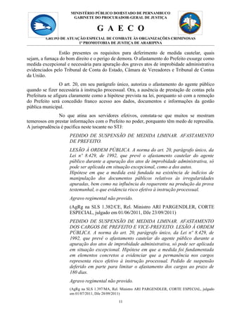 MINISTÉRIO PÚBLICO DO11
                                            ESTADO DE PERNAMBUCO
                       GABINETE DO PROCURADOR-GERAL DE JUSTIÇA


                                   G A E C O
         GRUPO DE ATUAÇÃO ESPECIAL DE COMBATE ÀS ORGANIZAÇÕES CRIMINOSAS
                       1ª PROMOTORIA DE JUSTIÇA DE ARARIPINA

               Estão presentes os requisitos para deferimento de medida cautelar, quais
sejam, a fumaça do bom direito e o perigo de demora. O afastamento do Prefeito exsurge como
medida excepcional e necessária para apuração dos graves atos de improbidade administrativa
evidenciados pelo Tribunal de Conta do Estado, Câmara de Vereadores e Tribunal de Contas
da União.
                 O art. 20, em seu parágrafo único, autoriza o afastamento do agente público
quando se fizer necessária à instrução processual. Ora, a ausência de prestação de contas pela
Prefeitura se afigura claramente como a hipótese prevista na lei, porquanto só com a remoção
do Prefeito será concedido franco acesso aos dados, documentos e informações da gestão
pública municipal.
                No que atina aos servidores efetivos, constata-se que muitos se mostram
temerosos em prestar informações com o Prefeito no poder, porquanto têm medo de represália.
A jurisprudência é pacífica neste tocante no STJ:
                     PEDIDO DE SUSPENSÃO DE MEDIDA LIMINAR. AFASTAMENTO
                     DE PREFEITO.
                     LESÃO À ORDEM PÚBLICA. A norma do art. 20, parágrafo único, da
                     Lei nº 8.429, de 1992, que prevê o afastamento cautelar do agente
                     público durante a apuração dos atos de improbidade administrativa, só
                     pode ser aplicada em situação excepcional, como a dos autos.
                     Hipótese em que a medida está fundada na existência de indícios de
                     manipulação dos documentos públicos relativos às irregularidades
                     apuradas, bem como na influência do requerente na produção da prova
                     testemunhal, o que evidencia risco efetivo à instrução processual.
                     Agravo regimental não provido.
                     (AgRg na SLS 1.382/CE, Rel. Ministro ARI PARGENDLER, CORTE
                     ESPECIAL, julgado em 01/06/2011, DJe 23/09/2011)
                     PEDIDO DE SUSPENSÃO DE MEDIDA LIMINAR. AFASTAMENTO
                     DOS CARGOS DE PREFEITO E VICE-PREFEITO. LESÃO À ORDEM
                     PÚBLICA. A norma do art. 20, parágrafo único, da Lei nº 8.429, de
                     1992, que prevê o afastamento cautelar do agente público durante a
                     apuração dos atos de improbidade administrativa, só pode ser aplicada
                     em situação excepcional. Hipótese em que a medida foi fundamentada
                     em elementos concretos a evidenciar que a permanência nos cargos
                     representa risco efetivo à instrução processual. Pedido de suspensão
                     deferido em parte para limitar o afastamento dos cargos ao prazo de
                     180 dias.
                     Agravo regimental não provido.
                     (AgRg na SLS 1.397/MA, Rel. Ministro ARI PARGENDLER, CORTE ESPECIAL, julgado
                     em 01/07/2011, DJe 28/09/2011)

                                              11
 