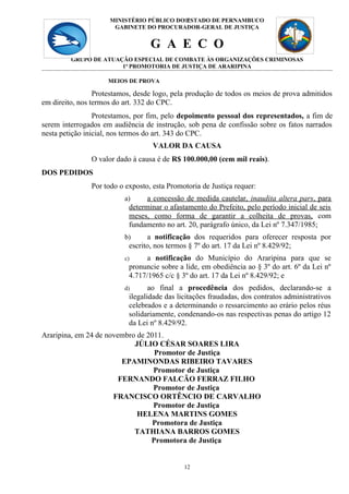 MINISTÉRIO PÚBLICO DO12
                                           ESTADO DE PERNAMBUCO
                      GABINETE DO PROCURADOR-GERAL DE JUSTIÇA


                                  G A E C O
         GRUPO DE ATUAÇÃO ESPECIAL DE COMBATE ÀS ORGANIZAÇÕES CRIMINOSAS
                       1ª PROMOTORIA DE JUSTIÇA DE ARARIPINA

                     MEIOS DE PROVA

                 Protestamos, desde logo, pela produção de todos os meios de prova admitidos
em direito, nos termos do art. 332 do CPC.
                 Protestamos, por fim, pelo depoimento pessoal dos representados, a fim de
serem interrogados em audiência de instrução, sob pena de confissão sobre os fatos narrados
nesta petição inicial, nos termos do art. 343 do CPC.
                                   VALOR DA CAUSA
               O valor dado à causa é de R$ 100.000,00 (cem mil reais).
DOS PEDIDOS
               Por todo o exposto, esta Promotoria de Justiça requer:
                          a)     a concessão de medida cautelar, inaudita altera pars, para
                           determinar o afastamento do Prefeito, pelo período inicial de seis
                           meses, como forma de garantir a colheita de provas, com
                           fundamento no art. 20, parágrafo único, da Lei nº 7.347/1985;
                          b)     a notificação dos requeridos para oferecer resposta por
                           escrito, nos termos § 7º do art. 17 da Lei nº 8.429/92;
                          c)     a notificação do Município do Araripina para que se
                           pronuncie sobre a lide, em obediência ao § 3º do art. 6º da Lei nº
                           4.717/1965 c/c § 3º do art. 17 da Lei nº 8.429/92; e
                          d)      ao final a procedência dos pedidos, declarando-se a
                           ilegalidade das licitações fraudadas, dos contratos administrativos
                           celebrados e a determinando o ressarcimento ao erário pelos réus
                           solidariamente, condenando-os nas respectivas penas do artigo 12
                           da Lei nº 8.429/92.
Araripina, em 24 de novembro de 2011.
                            JÚLIO CÉSAR SOARES LIRA
                                  Promotor de Justiça
                         EPAMINONDAS RIBEIRO TAVARES
                                  Promotor de Justiça
                        FERNANDO FALCÃO FERRAZ FILHO
                                  Promotor de Justiça
                      FRANCISCO ORTÊNCIO DE CARVALHO
                                  Promotor de Justiça
                             HELENA MARTINS GOMES
                                  Promotora de Justiça
                            TATHIANA BARROS GOMES
                                 Promotora de Justiça


                                             12
 