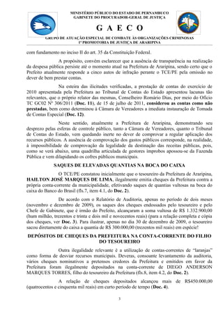 MINISTÉRIO PÚBLICO DO 3
                                            ESTADO DE PERNAMBUCO
                       GABINETE DO PROCURADOR-GERAL DE JUSTIÇA


                                   G A E C O
         GRUPO DE ATUAÇÃO ESPECIAL DE COMBATE ÀS ORGANIZAÇÕES CRIMINOSAS
                       1ª PROMOTORIA DE JUSTIÇA DE ARARIPINA

com fundamento no inciso II do art. 35 da Constituição Federal.
                A propósito, convém esclarecer que a ausência de transparência na realização
da despesa pública persiste até o momento atual na Prefeitura de Araripina, sendo certo que o
Prefeito atualmente responde a cinco autos de infração perante o TCE/PE pela omissão no
dever de bem prestar contas.
                Na esteira das ilicitudes verificadas, a prestação de contas do exercício de
2010 apresentada pela Prefeitura ao Tribunal de Contas do Estado apresentou lacunas tão
relevantes, que o próprio relator das mesmas, Conselheiro Romário Dias, por meio do Ofício
TC GC02 Nº 306/2011 (Doc. 11), de 15 de julho de 2011, considerou as contas como não
prestadas, bem como determinou à Câmara de Vereadores a imediata instauração de Tomada
de Contas Especial (Doc. 12).
                Neste sentido, atualmente a Prefeitura de Araripina, demonstrando seu
desprezo pelas esferas de controle público, tanto a Câmara de Vereadores, quanto o Tribunal
de Contas do Estado, vem quedando inerte no dever de comprovar a regular aplicação dos
recursos públicos. A ausência de comprovação dos gastos públicos corresponde, na realidade,
à impossibilidade de comprovação da legalidade da destinação das receitas públicas, pois,
como se verá abaixo, uma quadrilha articulada de gestores ímprobos apossou-se da Fazenda
Pública e vem dilapidando os cofres públicos municipais.
             SAQUES DE ELEVADAS QUANTIAS NA BOCA DO CAIXA
                O TCE/PE constatou inicialmente que o tesoureiro da Prefeitura de Araripina,
HAILTON JOSÉ MARQUES DE LIMA, ilegalmente emitia cheques da Prefeitura contra a
própria conta-corrente da municipalidade, efetivando saques de quantias vultosas na boca do
caixa do Banco do Brasil (fls.7, item 4.1, do Doc. 2).
                De acordo com o Relatório de Auditoria, apenas no período de dois meses
(novembro e dezembro de 2009), os saques dos cheques endossados pelo tesoureiro e pelo
Chefe de Gabinete, que é irmão do Prefeito, alcançaram a soma vultosa de R$ 1.332.900,00
(hum milhão, trezentos e trinta e dois mil e novecentos reais) (para a relação completa e cópia
dos cheques, ver Doc. 3). Para ilustrar, apenas no dia 30 de dezembro de 2009, o tesoureiro
sacou diretamente do caixa a quantia de R$ 300.000,00 (trezentos mil reais) em espécie!
DEPÓSITOS DE CHEQUES DA PREFEITURA NA CONTA-CORRENTE DO FILHO
                        DO TESOUREIRO
               Outra ilegalidade relevante é a utilização de contas-correntes de “laranjas”
como forma de desviar recursos municipais. Deveras, consoante levantamento da auditoria,
vários cheques nominativos a pretensos credores da Prefeitura e emitidos em favor da
Prefeitura foram ilegalmente depositados na conta-corrente de DIEGO ANDERSON
MARQUES TORRES, filho do tesoureiro da Prefeitura (fls.8, item 4.2, do Doc. 2).
                A relação de cheques depositados alcançou mais de R$450.000,00
(quatrocentos e cinquenta mil reais) em curto período de tempo (Doc. 4).

                                               3
 