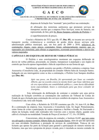 MINISTÉRIO PÚBLICO DO 5
                                            ESTADO DE PERNAMBUCO
                       GABINETE DO PROCURADOR-GERAL DE JUSTIÇA


                                   G A E C O
         GRUPO DE ATUAÇÃO ESPECIAL DE COMBATE ÀS ORGANIZAÇÕES CRIMINOSAS
                       1ª PROMOTORIA DE JUSTIÇA DE ARARIPINA

                     dispensa de licitação fora “montado” para justificar sua contratação;
                     d) afirmação dos motoristas autônomos que prestaram serviços de
                     transportes escolar que a empresa Pires Serviços, nome de fantasia, era
                     representada, de fato, pelo Sr. Bruno Sampaio, sobrinho do Prefeito; e
                     e) superfaturamento de preços.
                Conclui o Relatório do TCU que (fls. 07, Doc. 05), no tocante aos serviço de
transporte escolar, evidenciou-se a existência de gestão direta desses serviços pela
administração pública municipal, que, em boa parte de 2009 e 2010, utilizou-se de
contratações ilegais, cujos preços contratados foram substancialmente maiores que os
repassados aos motoristas, para efetuar os pagamentos, ocorrendo possivelmente o desvio dos
valores majorados.
CAPÍTULO 3: DO ESQUEMA DE DESVIO DE VERBAS PÚBLICAS
                O Prefeito e seus correlegionários montaram um esquema deliberado de
desvio de verbas públicas, procurando, no entanto, transparecer à população e aos órgãos de
controle que haveria apenas ingenuidade e falta de experiência na sua forma de agir.
               Inicialmente, quando assumiu sua gestão o Prefeito contratou a empresa Asas
Assessoria e Consultoria Ltda., de propriedade do contador Alberto Sales de Assunção Santos.
Indagado em seu interrogatório como se deu a contratação, o Prefeito Luiz Sampaio detalhou
que (Doc. 06):
                     Após sua posse, em Brasília, foi apresentado por Izaac ao contador
                     Alberto, que na ocasião estava no mesmo hotel; que Izaac informou que
                     ele era especialista em contabilidade pública e, como havia dificuldade
                     nesta especialidade, houve a contratação para que fosse contador de
                     Araripina.
                  Esta informação da deliberação de contratar o contador sem uma prévia
realização de licitação corrobora as constatações dos auditores do Tribunal de Contas do
Estado de que a licitação para contratação dos serviços contábeis da empresa Asas Assessoria e
Consultoria Ltda. teria sido forjada.
                  Com efeito, o Relatório do TCE/PE constatou que (fls. 14, item 4.9, do Doc.
2) a contratação da empresa Asas Assessoria e Consultoria Ltda. foi ilegal. Primeiramente,
como forma de evitar a participação de outras empresas e facilitar a fraude, foi fracionado o
objeto da licitação, tendo sido realizados três Convites com o mesmo objeto, quando seria
cabível a licitação na modalidade Tomada de Preços (Convites nº s 17, 18 e 19/2009).
                 Concorreram, além da empresa do contador, o Instituto IAAP, que tem como
seu advogado o mesmo contador Alberto Sales de Assunção Santos, além do que não apresenta
em suas atividades finalísticas a prestação de serviços de contabilidade. Trata-se de um
licitante que apenas faz parte da licitação para garantir a participação do número mínimo de
licitantes, mas que tem a propostas de preços viciada, pois é vinculada ao mesmo contador da
                                              5
 