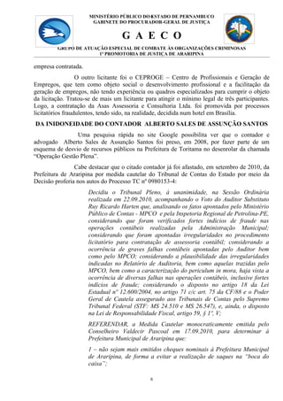 MINISTÉRIO PÚBLICO DO 6
                                            ESTADO DE PERNAMBUCO
                       GABINETE DO PROCURADOR-GERAL DE JUSTIÇA


                                   G A E C O
         GRUPO DE ATUAÇÃO ESPECIAL DE COMBATE ÀS ORGANIZAÇÕES CRIMINOSAS
                       1ª PROMOTORIA DE JUSTIÇA DE ARARIPINA

empresa contratada.
                  O outro licitante foi o CEPROGE – Centro de Profissionais e Geração de
Empregos, que tem como objeto social o desenvolvimento profissional e a facilitação da
geração de empregos, não tendo experiência ou quadros especializados para cumprir o objeto
da licitação. Tratou-se de mais um licitante para atingir o mínimo legal de três participantes.
Logo, a contratação da Asas Assessoria e Consultoria Ltda. foi promovida por processos
licitatórios fraudulentos, tendo sido, na realidade, decidida num hotel em Brasília.
DA INIDONEIDADE DO CONTADOR ALBERTO SALES DE ASSUNÇÃO SANTOS
                Uma pesquisa rápida no site Google possibilita ver que o contador e
advogado Alberto Sales de Assunção Santos foi preso, em 2008, por fazer parte de um
esquema de desvio de recursos públicos na Prefeitura de Toritama no desenrolar da chamada
“Operação Gestão Plena”.
                Cabe destacar que o citado contador já foi afastado, em setembro de 2010, da
Prefeitura de Araripina por medida cautelar do Tribunal de Contas do Estado por meio da
Decisão proferia nos autos do Processo TC nº 0980153-4:
                      Decidiu o Tribunal Pleno, à unanimidade, na Sessão Ordinária
                      realizada em 22.09.2010, acompanhando o Voto do Auditor Substituto
                      Ruy Ricardo Harten que, analisando os fatos apontados pelo Ministério
                      Público de Contas - MPCO e pela Inspetoria Regional de Petrolina-PE,
                      considerando que foram verificados fortes indícios de fraude nas
                      operações contábeis realizadas pela Administração Municipal;
                      considerando que foram apontadas irregularidades no procedimento
                      licitatório para contratação de assessoria contábil; considerando a
                      ocorrência de graves falhas contábeis apontadas pelo Auditor bem
                      como pelo MPCO; considerando a plausibilidade das irregularidades
                      indicadas no Relatório de Auditoria, bem como aquelas trazidas pelo
                      MPCO, bem como a caracterização do periculum in mora, haja vista a
                      ocorrência de diversas falhas nas operações contábeis, inclusive fortes
                      indícios de fraude; considerando o disposto no artigo 18 da Lei
                      Estadual nº 12.600/2004, no artigo 71 c/c art. 75 da CF/88 e o Poder
                      Geral de Cautela assegurado aos Tribunais de Contas pelo Supremo
                      Tribunal Federal (STF: MS 24.510 e MS 26.547), e, ainda, o disposto
                      na Lei de Responsabilidade Fiscal, artigo 59, § 1º, V;
                      REFERENDAR, a Medida Cautelar monocraticamente emitida pelo
                      Conselheiro Valdecir Pascoal em 17.09.2010, para determinar à
                      Prefeitura Municipal de Araripina que:
                      1 – não sejam mais emitidos cheques nominais à Prefeitura Municipal
                      de Araripina, de forma a evitar a realização de saques na “boca do
                      caixa”;

                                               6
 