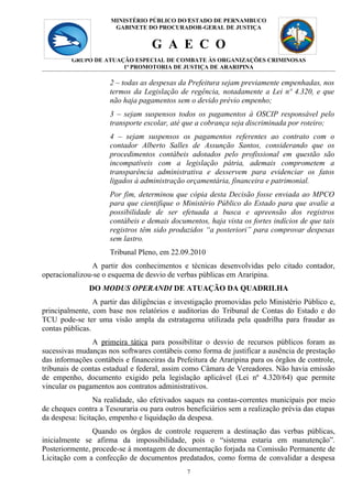 MINISTÉRIO PÚBLICO DO 7
                                            ESTADO DE PERNAMBUCO
                       GABINETE DO PROCURADOR-GERAL DE JUSTIÇA


                                   G A E C O
         GRUPO DE ATUAÇÃO ESPECIAL DE COMBATE ÀS ORGANIZAÇÕES CRIMINOSAS
                       1ª PROMOTORIA DE JUSTIÇA DE ARARIPINA

                     2 – todas as despesas da Prefeitura sejam previamente empenhadas, nos
                     termos da Legislação de regência, notadamente a Lei nº 4.320, e que
                     não haja pagamentos sem o devido prévio empenho;
                     3 – sejam suspensos todos os pagamentos à OSCIP responsável pelo
                     transporte escolar, até que a cobrança seja discriminada por roteiro;
                     4 – sejam suspensos os pagamentos referentes ao contrato com o
                     contador Alberto Salles de Assunção Santos, considerando que os
                     procedimentos contábeis adotados pelo profissional em questão são
                     incompatíveis com a legislação pátria, ademais comprometem a
                     transparência administrativa e desservem para evidenciar os fatos
                     ligados à administração orçamentária, financeira e patrimonial.
                     Por fim, determinou que cópia desta Decisão fosse enviada ao MPCO
                     para que cientifique o Ministério Público do Estado para que avalie a
                     possibilidade de ser efetuada a busca e apreensão dos registros
                     contábeis e demais documentos, haja vista os fortes indícios de que tais
                     registros têm sido produzidos “a posteriori” para comprovar despesas
                     sem lastro.
                     Tribunal Pleno, em 22.09.2010
               A partir dos conhecimentos e técnicas desenvolvidas pelo citado contador,
operacionalizou-se o esquema de desvio de verbas públicas em Araripina.
               DO MODUS OPERANDI DE ATUAÇÃO DA QUADRILHA
                 A partir das diligências e investigação promovidas pelo Ministério Público e,
principalmente, com base nos relatórios e auditorias do Tribunal de Contas do Estado e do
TCU pode-se ter uma visão ampla da estratagema utilizada pela quadrilha para fraudar as
contas públicas.
                A primeira tática para possibilitar o desvio de recursos públicos foram as
sucessivas mudanças nos softwares contábeis como forma de justificar a ausência de prestação
das informações contábeis e financeiras da Prefeitura de Araripina para os órgãos de controle,
tribunais de contas estadual e federal, assim como Câmara de Vereadores. Não havia emissão
de empenho, documento exigido pela legislação aplicável (Lei nº 4.320/64) que permite
vincular os pagamentos aos contratos administrativos.
                 Na realidade, são efetivados saques na contas-correntes municipais por meio
de cheques contra a Tesouraria ou para outros beneficiários sem a realização prévia das etapas
da despesa: licitação, empenho e liquidação da despesa.
                Quando os órgãos de controle requerem a destinação das verbas públicas,
inicialmente se afirma da impossibilidade, pois o “sistema estaria em manutenção”.
Posteriormente, procede-se à montagem de documentação forjada na Comissão Permanente de
Licitação com a confecção de documentos predatados, como forma de convalidar a despesa
                                              7
 