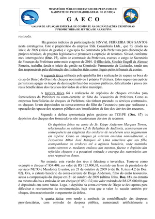MINISTÉRIO PÚBLICO DO 8
                                             ESTADO DE PERNAMBUCO
                        GABINETE DO PROCURADOR-GERAL DE JUSTIÇA


                                    G A E C O
             GRUPO DE ATUAÇÃO ESPECIAL DE COMBATE ÀS ORGANIZAÇÕES CRIMINOSAS
                           1ª PROMOTORIA DE JUSTIÇA DE ARARIPINA

realizada.
                  Há grandes indícios da participação de SINVAL FERREIRA DOS SANTOS
nesta estratagema. Este é proprietário da empresa SSK Consultoria Ltda., que foi criada no
início de 2009 (início da gestão) e logo após foi contratada pela Prefeitura para elaboração de
projetos técnicos, de projetos legislativos e promover a captação de recursos. Sinval, conforme
meu interrogatório (Doc. 07), além de contratado da Prefeitura, exerceu o cargo de Secretário
de Finanças da Prefeitura entre maio e agosto de 2010. O filho dele, Sinclair Engell de Alencar
Ferreira, trabalha desde o início da gestão na Comissão Permanente de Licitação, sendo um
dos responsáveis pela elaboração das licitações tidas como ilegais pelos tribunais de contas.
                 A segunda tática utilizada pela quadrilha foi a realização de saques na boca do
caixa do Banco do Brasil de cheques nominativos à própria Prefeitura. Estes saques em espécie
permitiram apagar os traços da destinação final dos recursos públicos, dificultando a prova dos
reais beneficiários dos recursos desviados do erário municipal.
               A terceira tática foi a realização de depósitos de cheques emitidos para
fornecedores da Prefeitura na conta-corrente do filho do Tesoureiro da Prefeitura. Como as
empresas beneficiárias de cheques da Prefeitura não tinham prestado os serviços contratados,
os cheques foram depositados na conta-corrente do filho do Tesoureiro para que realizasse a
operação de repasse dos recursos públicos aos beneficiários de fato dos desvios dos recursos.
                Segundo a defesa apresentada pelos gestores ao TCE/PE (Doc. 17) os
depósitos dos cheques dos fornecedores não ocasionaram desvios de recursos:
                       Os depósitos feitos na conta do Sr. Diego Anderson Marques Torres,
                       relacionados no subitem 4.2 do Relatório de Auditoria, aconteceram em
                       consequência da exigência dos credores de receberem seus pagamentos
                       em espécie. Como os cheques já estavam emitidos nominalmente, o
                       Tesoureiro Ailton José Marques de Lima solicitava que seu filho
                       acompanhasse os credores até a agência bancária, onde mantinha
                       conta-corrente e, mediante endosso dos mesmos, fizesse o depósito dos
                       referidos cheques e a posteriori retirada e entrega dos numerários aos
                       seus respectivos donos.
                 No entanto, esta versão dos réus é falaciosa e inverídica. Tome-se como
exemplo o cheque nº 854.408, no valor de R$ 125.000,05, emitido em favor da prestadora de
serviços NETO e Mendonça Eventos, em 21 de outubro de 2009 (vide fls. 8, item 4.2 do Doc.
02). Ora, o extrato bancário da conta-corrente de Diego Anderson, filho do então tesoureiro,
acusa a compensação do cheque em 21 de outubro de 2009 (última linha, Doc. 18), no entanto
no mesmo dia há a emissão de um cheque (nº 850.132) no valor redondo de R$125.000,00 que
é depositado em outro banco. Logo, o depósito na conta-corrente de Diego se deu apenas para
dificultar o rastreamento da movimentação, haja vista que o valor foi sacado também por
cheque, descaracterizando o argumento da defesa.
                A quarta tática vem sendo a ausência de contabilização das despesas
previdenciárias, com omissão de despesa pública, aumentando artificialmente a
                                               8
 
