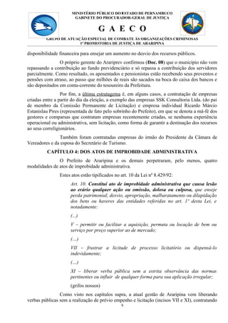 MINISTÉRIO PÚBLICO DO 9
                                            ESTADO DE PERNAMBUCO
                       GABINETE DO PROCURADOR-GERAL DE JUSTIÇA


                                    G A E C O
         GRUPO DE ATUAÇÃO ESPECIAL DE COMBATE ÀS ORGANIZAÇÕES CRIMINOSAS
                       1ª PROMOTORIA DE JUSTIÇA DE ARARIPINA

disponibilidade financeira para ensejar um aumento no desvio dos recursos públicos.
                O próprio gerente do Arariprev confirmou (Doc. 08) que o município não vem
repassando a contribuição ao fundo previdenciário e só repassa a contribuição dos servidores
parcialmente. Como resultado, os aposentados e pensionistas estão recebendo seus proventos e
pensões com atraso, ao passo que milhões de reais são sacados na boca do caixa dos bancos e
são depositados em conta-corrente do tesoureiro da Prefeitura.
                 Por fim, a última estratagema é, em alguns casos, a contratação de empresas
criadas entre a partir do dia da eleição, a exemplo das empresas SSK Consultoria Ltda. (do pai
de membro da Comissão Permanente de Licitação) e empresa individual Ricardo Márcio
Estanislau Pires (representada de fato pelo sobrinho do Prefeito), em que se denota a má-fé dos
gestores e comparsas que contratam empresas recentemente criadas, se nenhuma experiência
operacional ou administrativa, sem licitação, como forma de garantir a destinação dos recursos
ao seus correligionários.
               Também foram contratadas empresas do irmão do Presidente da Câmara de
Vereadores e da esposa do Secretário de Turismo.
         CAPÍTULO 4: DOS ATOS DE IMPROBIDADE ADMINISTRATIVA
               O Prefeito de Araripina e os demais perpetraram, pelo menos, quatro
modalidades de atos de improbidade administrativa.
                Estes atos estão tipificados no art. 10 da Lei nº 8.429/92:
                     Art. 10. Constitui ato de improbidade administrativa que causa lesão
                     ao erário qualquer ação ou omissão, dolosa ou culposa, que enseje
                     perda patrimonial, desvio, apropriação, malbaratamento ou dilapidação
                     dos bens ou haveres das entidades referidas no art. 1º desta Lei, e
                     notadamente:
                     (...)
                     V – permitir ou facilitar a aquisição, permuta ou locação de bem ou
                     serviço por preço superior ao de mercado;
                     (…)
                     VII – frustrar a licitude de processo licitatório ou dispensá-lo
                     indevidamente;
                     (…)
                     XI – liberar verba pública sem a estrita observância das normas
                     pertinentes ou influir de qualquer forma para sua aplicação irregular;
                     (grifos nossos)
                Como visto nos capítulos supra, a atual gestão de Araripina vem liberando
verbas públicas sem a realização de prévio empenho e licitação (incisos VII e XI), contratando
                                                9
 
