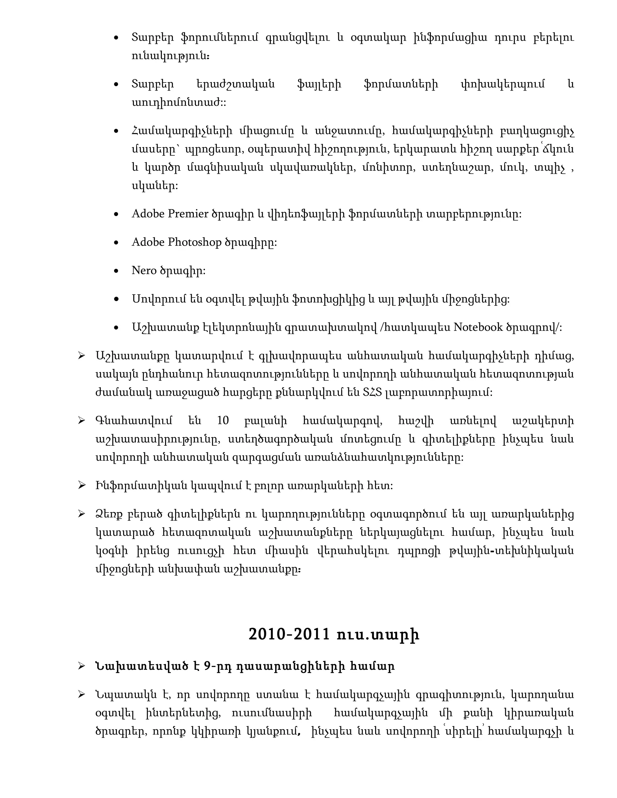 •   Տարբեր ֆորումներում գրանցվելու և օգտակար ինֆորմացիա դուրս բերելու
         ունակություն:

     •   Տարբեր     երաժշտական         ֆայլերի   ֆորմատների    փոխակերպում      և
         աուդիոմոնտաժ::

     •   Համակարգիչների միացումը և անջատումը, համակարգիչների բաղկացուցիչ
         մասերը` պրոցեսոր, օպերատիվ հիշողություն, երկարատև հիշող սարքեր ՙճկուն
         և կարծր մագնիսական սկավառակներ, մոնիտոր, ստեղնաշար, մուկ, տպիչ ,
         սկաներ:

     •   Adobe Premier ծրագիր և վիդեոֆայլերի ֆորմատների տարբերությունը:

     •   Adobe Photoshop ծրագիրը:

     •   Nero ծրագիր:

     •   Սովորում են օգտվել թվային ֆոտոխցիկից և այլ թվային միջոցներից:

     •   Աշխատանք էլեկտրոնային գրատախտակով /հատկապես Notebook ծրագրով/:

 Աշխատանքը կատարվում է գլխավորապես անհատական համակարգիչների դիմաց,
  սակայն ընդհանուր հետազոտությունները և սովորողի անհատական հետազոտության
  ժամանակ առաջացած հարցերը քննարկվում են ՏՀՏ լաբորատորիայում:

 Գնահատվում       են    10   բալանի   համակարգով,   հաշվի    առնելով    աշակերտի
  աշխատասիրությունը, ստեղծագործական մոտեցումը և գիտելիքները ինչպես նաև
  սովորողի անհատական զարգացման առանձնահատկությունները:

 Ինֆորմատիկան կապվում է բոլոր առարկաների հետ:

 Ձեռք բերած գիտելիքներն ու կարողությունները օգտագործում են այլ առարկաներից
  կատարած հետազոտական աշխատանքները ներկայացնելու համար, ինչպես նաև
  կօգնի իրենց ուսուցչի հետ միասին վերահսկելու դպրոցի թվային-տեխնիկական
  միջոցների անխափան աշխատանքը:




                              2010-2011 ուս.տարի
 Նախատեսված է 9-րդ դասարանցիների համար

 Նպատակն է, որ սովորողը ստանա է համակարգչային գրագիտություն, կարողանա
  օգտվել ինտերնետից, ուսումնասիրի           համակարգչային մի քանի կիրառական
  ծրագրեր, որոնք կկիրառի կյանքում, ինչպես նաև սովորողի ՙսիրելի՚ համակարգչի և
 